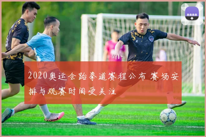 2020奥运会跆拳道赛程公布 赛场安排与观赛时间受关注