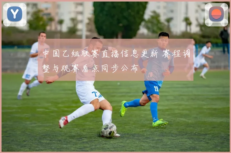 中国乙组联赛直播信息更新 赛程调整与观赛看点同步公布