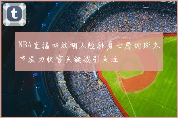 NBA直播回放湖人险胜勇士詹姆斯末节发力收官关键战引关注