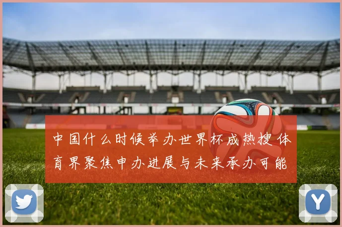 中国什么时候举办世界杯成热搜 体育界聚焦申办进展与未来承办可能